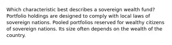 Which characteristic best describes a sovereign wealth fund? Portfolio holdings are designed to comply with local laws of sovereign nations. Pooled portfolios reserved for wealthy citizens of sovereign nations. Its size often depends on the wealth of the country.