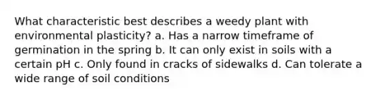 What characteristic best describes a weedy plant with environmental plasticity? a. Has a narrow timeframe of germination in the spring b. It can only exist in soils with a certain pH c. Only found in cracks of sidewalks d. Can tolerate a wide range of soil conditions