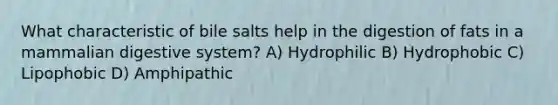 What characteristic of bile salts help in the digestion of fats in a mammalian <a href='https://www.questionai.com/knowledge/kGBaSwvuKN-digestive-system' class='anchor-knowledge'>digestive system</a>? A) Hydrophilic B) Hydrophobic C) Lipophobic D) Amphipathic