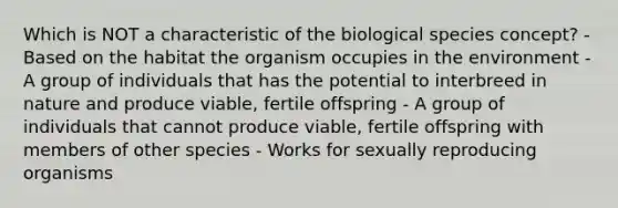 Which is NOT a characteristic of the biological species concept? - Based on the habitat the organism occupies in the environment - A group of individuals that has the potential to interbreed in nature and produce viable, fertile offspring - A group of individuals that cannot produce viable, fertile offspring with members of other species - Works for sexually reproducing organisms