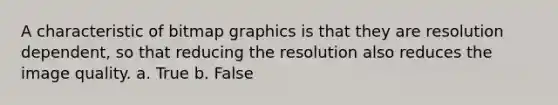 A characteristic of bitmap graphics is that they are resolution dependent, so that reducing the resolution also reduces the image quality. a. True b. False