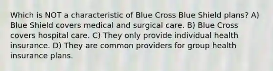 Which is NOT a characteristic of Blue Cross Blue Shield plans? A) Blue Shield covers medical and surgical care. B) Blue Cross covers hospital care. C) They only provide individual health insurance. D) They are common providers for group health insurance plans.