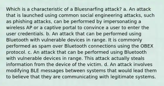 Which is a characteristic of a Bluesnarfing attack? a. An attack that is launched using common social engineering attacks, such as phishing attacks, can be performed by impersonating a wireless AP or a captive portal to convince a user to enter the user credentials. b. An attack that can be performed using Bluetooth with vulnerable devices in range. It is commonly performed as spam over Bluetooth connections using the OBEX protocol. c. An attack that can be performed using Bluetooth with vulnerable devices in range. This attack actually steals information from the device of the victim. d. An attack involves modifying BLE messages between systems that would lead them to believe that they are communicating with legitimate systems.