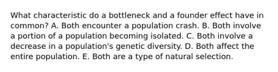 What characteristic do a bottleneck and a founder effect have in common? A. Both encounter a population crash. B. Both involve a portion of a population becoming isolated. C. Both involve a decrease in a population's genetic diversity. D. Both affect the entire population. E. Both are a type of natural selection.