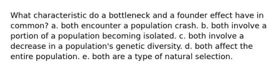 What characteristic do a bottleneck and a founder effect have in common? a. both encounter a population crash. b. both involve a portion of a population becoming isolated. c. both involve a decrease in a population's genetic diversity. d. both affect the entire population. e. both are a type of natural selection.