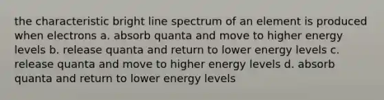 the characteristic bright line spectrum of an element is produced when electrons a. absorb quanta and move to higher energy levels b. release quanta and return to lower energy levels c. release quanta and move to higher energy levels d. absorb quanta and return to lower energy levels