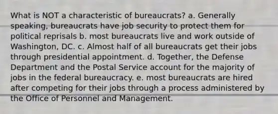 What is NOT a characteristic of bureaucrats? a. Generally speaking, bureaucrats have job security to protect them for political reprisals b. most bureaucrats live and work outside of Washington, DC. c. Almost half of all bureaucrats get their jobs through presidential appointment. d. Together, the Defense Department and the Postal Service account for the majority of jobs in the federal bureaucracy. e. most bureaucrats are hired after competing for their jobs through a process administered by the Office of Personnel and Management.