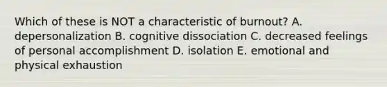 Which of these is NOT a characteristic of burnout? A. depersonalization B. cognitive dissociation C. decreased feelings of personal accomplishment D. isolation E. emotional and physical exhaustion