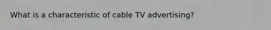 What is a characteristic of cable TV advertising?