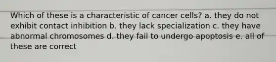 Which of these is a characteristic of cancer cells? a. they do not exhibit contact inhibition b. they lack specialization c. they have abnormal chromosomes d. they fail to undergo apoptosis e. all of these are correct