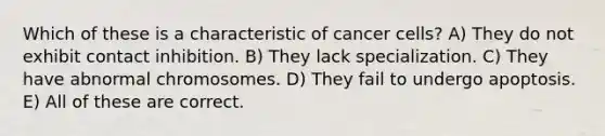 Which of these is a characteristic of cancer cells? A) They do not exhibit contact inhibition. B) They lack specialization. C) They have abnormal chromosomes. D) They fail to undergo apoptosis. E) All of these are correct.