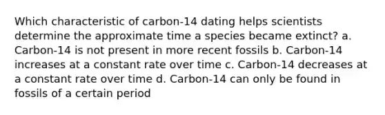 Which characteristic of carbon-14 dating helps scientists determine the approximate time a species became extinct? a. Carbon-14 is not present in more recent fossils b. Carbon-14 increases at a constant rate over time c. Carbon-14 decreases at a constant rate over time d. Carbon-14 can only be found in fossils of a certain period