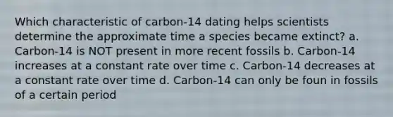 Which characteristic of carbon-14 dating helps scientists determine the approximate time a species became extinct? a. Carbon-14 is NOT present in more recent fossils b. Carbon-14 increases at a constant rate over time c. Carbon-14 decreases at a constant rate over time d. Carbon-14 can only be foun in fossils of a certain period