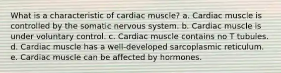 What is a characteristic of cardiac muscle? a. Cardiac muscle is controlled by the somatic nervous system. b. Cardiac muscle is under voluntary control. c. Cardiac muscle contains no T tubules. d. Cardiac muscle has a well-developed sarcoplasmic reticulum. e. Cardiac muscle can be affected by hormones.