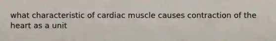 what characteristic of cardiac muscle causes contraction of the heart as a unit