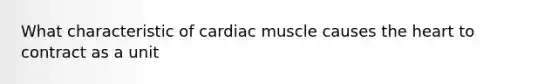 What characteristic of cardiac muscle causes the heart to contract as a unit