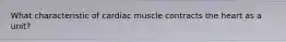 What characteristic of cardiac muscle contracts the heart as a unit?