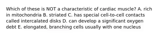 Which of these is NOT a characteristic of cardiac muscle? A. rich in mitochondria B. striated C. has special cell-to-cell contacts called intercalated disks D. can develop a significant oxygen debt E. elongated, branching cells usually with one nucleus