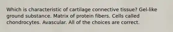 Which is characteristic of cartilage <a href='https://www.questionai.com/knowledge/kYDr0DHyc8-connective-tissue' class='anchor-knowledge'>connective tissue</a>? Gel-like ground substance. Matrix of protein fibers. Cells called chondrocytes. Avascular. All of the choices are correct.