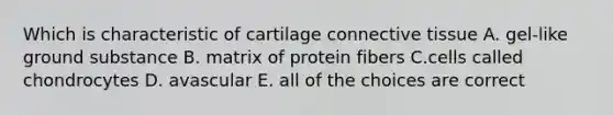 Which is characteristic of cartilage connective tissue A. gel-like ground substance B. matrix of protein fibers C.cells called chondrocytes D. avascular E. all of the choices are correct