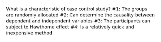 What is a characteristic of case control study? #1: The groups are randomly allocated #2: Can determine the causality between dependent and independent variables #3: The participants can subject to Hawthorne effect #4: Is a relatively quick and inexpensive method