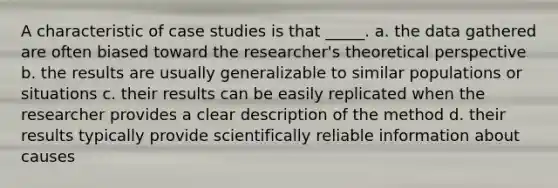 A characteristic of case studies is that _____. a. the data gathered are often biased toward the researcher's theoretical perspective b. the results are usually generalizable to similar populations or situations c. their results can be easily replicated when the researcher provides a clear description of the method d. their results typically provide scientifically reliable information about causes