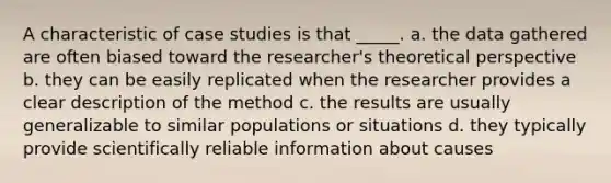 A characteristic of case studies is that _____. a. the data gathered are often biased toward the researcher's theoretical perspective b. they can be easily replicated when the researcher provides a clear description of the method c. the results are usually generalizable to similar populations or situations d. they typically provide scientifically reliable information about causes