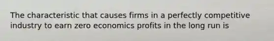 The characteristic that causes firms in a perfectly competitive industry to earn zero economics profits in the long run is