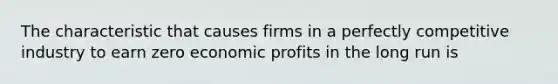 The characteristic that causes firms in a perfectly competitive industry to earn zero economic profits in the long run is