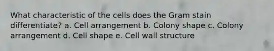 What characteristic of the cells does the Gram stain differentiate? a. Cell arrangement b. Colony shape c. Colony arrangement d. Cell shape e. Cell wall structure