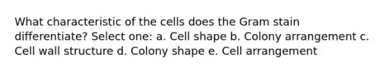 What characteristic of the cells does the Gram stain differentiate? Select one: a. Cell shape b. Colony arrangement c. Cell wall structure d. Colony shape e. Cell arrangement