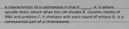 A characteristic of a centromere is that it ______. A. is where spindle fibers attach when the cell divides B. consists mostly of RNA and proteins C. it shortens with each round of mitosis D. is a nonessential part of a chromosome