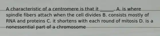 A characteristic of a centromere is that it ______. A. is where spindle fibers attach when the cell divides B. consists mostly of RNA and proteins C. it shortens with each round of mitosis D. is a nonessential part of a chromosome