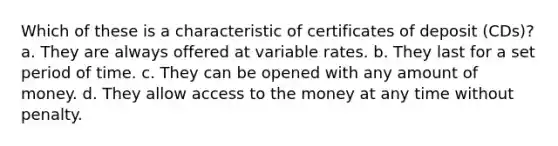 Which of these is a characteristic of certificates of deposit (CDs)? a. They are always offered at variable rates. b. They last for a set period of time. c. They can be opened with any amount of money. d. They allow access to the money at any time without penalty.