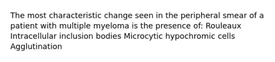 The most characteristic change seen in the peripheral smear of a patient with multiple myeloma is the presence of: Rouleaux Intracellular inclusion bodies Microcytic hypochromic cells Agglutination