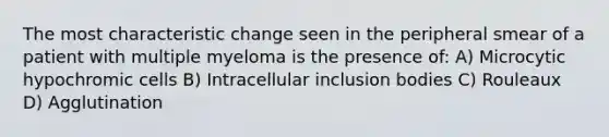 The most characteristic change seen in the peripheral smear of a patient with multiple myeloma is the presence of: A) Microcytic hypochromic cells B) Intracellular inclusion bodies C) Rouleaux D) Agglutination