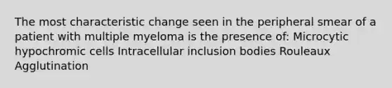 The most characteristic change seen in the peripheral smear of a patient with multiple myeloma is the presence of: Microcytic hypochromic cells Intracellular inclusion bodies Rouleaux Agglutination