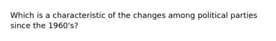 Which is a characteristic of the changes among political parties since the 1960's?