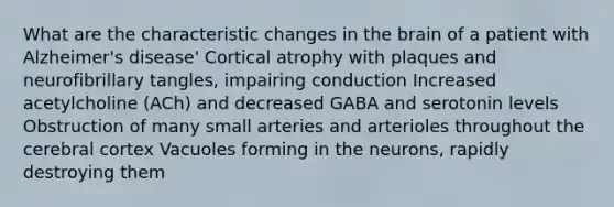 What are the characteristic changes in the brain of a patient with Alzheimer's disease' Cortical atrophy with plaques and neurofibrillary tangles, impairing conduction Increased acetylcholine (ACh) and decreased GABA and serotonin levels Obstruction of many small arteries and arterioles throughout the cerebral cortex Vacuoles forming in the neurons, rapidly destroying them