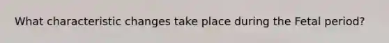 What characteristic changes take place during the Fetal period?