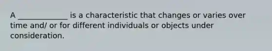 A _____________ is a characteristic that changes or varies over time and/ or for different individuals or objects under consideration.