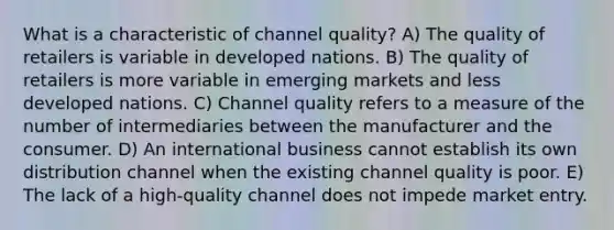 What is a characteristic of channel quality? A) The quality of retailers is variable in developed nations. B) The quality of retailers is more variable in emerging markets and less developed nations. C) Channel quality refers to a measure of the number of intermediaries between the manufacturer and the consumer. D) An international business cannot establish its own distribution channel when the existing channel quality is poor. E) The lack of a high-quality channel does not impede market entry.