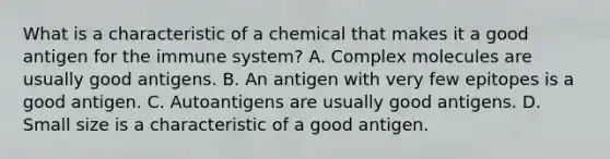 What is a characteristic of a chemical that makes it a good antigen for the immune system? A. Complex molecules are usually good antigens. B. An antigen with very few epitopes is a good antigen. C. Autoantigens are usually good antigens. D. Small size is a characteristic of a good antigen.