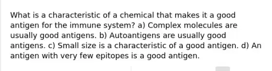 What is a characteristic of a chemical that makes it a good antigen for the immune system? a) Complex molecules are usually good antigens. b) Autoantigens are usually good antigens. c) Small size is a characteristic of a good antigen. d) An antigen with very few epitopes is a good antigen.