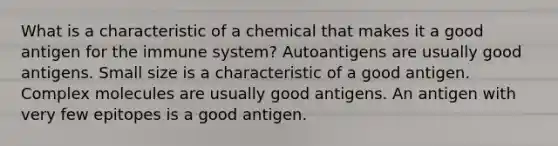 What is a characteristic of a chemical that makes it a good antigen for the immune system? Autoantigens are usually good antigens. Small size is a characteristic of a good antigen. Complex molecules are usually good antigens. An antigen with very few epitopes is a good antigen.