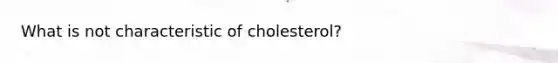 What is not characteristic of cholesterol?