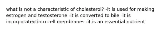 what is not a characteristic of cholesterol? -it is used for making estrogen and testosterone -it is converted to bile -it is incorporated into cell membranes -it is an essential nutrient