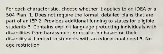 For each characteristic, choose whether it applies to an IDEA or a 504 Plan. 1. Does not require the formal, detailed plans that are part of an IEP 2. Provides additional funding to states for eligible students 3. Contains explicit language protecting individuals with disabilities from harassment or retaliation based on their disability 4. Limited to students with an educational need 5. No age restriction