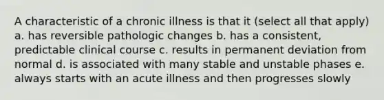 A characteristic of a chronic illness is that it (select all that apply) a. has reversible pathologic changes b. has a consistent, predictable clinical course c. results in permanent deviation from normal d. is associated with many stable and unstable phases e. always starts with an acute illness and then progresses slowly