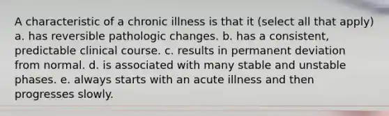 A characteristic of a chronic illness is that it (select all that apply) a. has reversible pathologic changes. b. has a consistent, predictable clinical course. c. results in permanent deviation from normal. d. is associated with many stable and unstable phases. e. always starts with an acute illness and then progresses slowly.